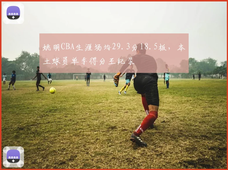 姚明CBA生涯场均29.3分18.5板，本土球员单季得分王纪录